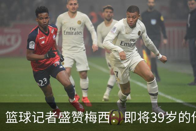 篮球记者盛赞梅西：即将39岁的他依旧无与伦比 梅西之后再无梅西